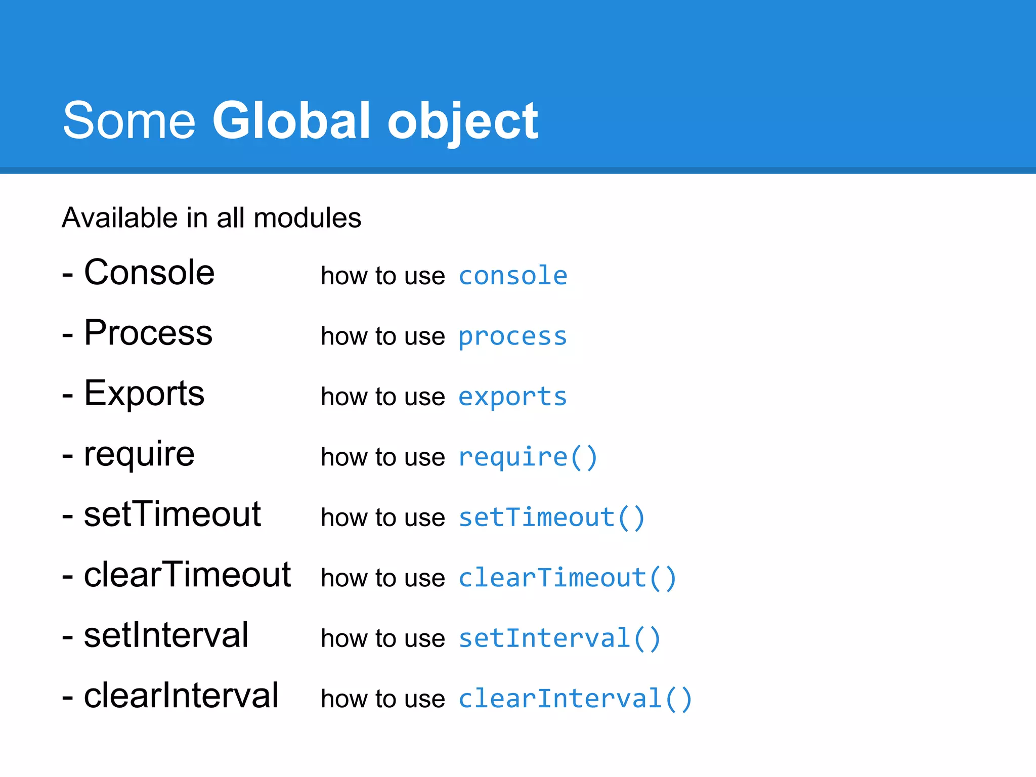 Some Basic Core Modules
Node has several modules compiled into the binary. Defined in node's
source in the lib/ folder. To load use require('modules identifier')

- HTTP

how to use require('http')

- Net

how to use require('net')

- DNS

how to use require('dns')

- Events

how to use require('events')

- Utilities

how to use require('util')

- File System

how to use require('fs')

- Operating System

how to use require('os')

- Debugger

how to use debugger

 