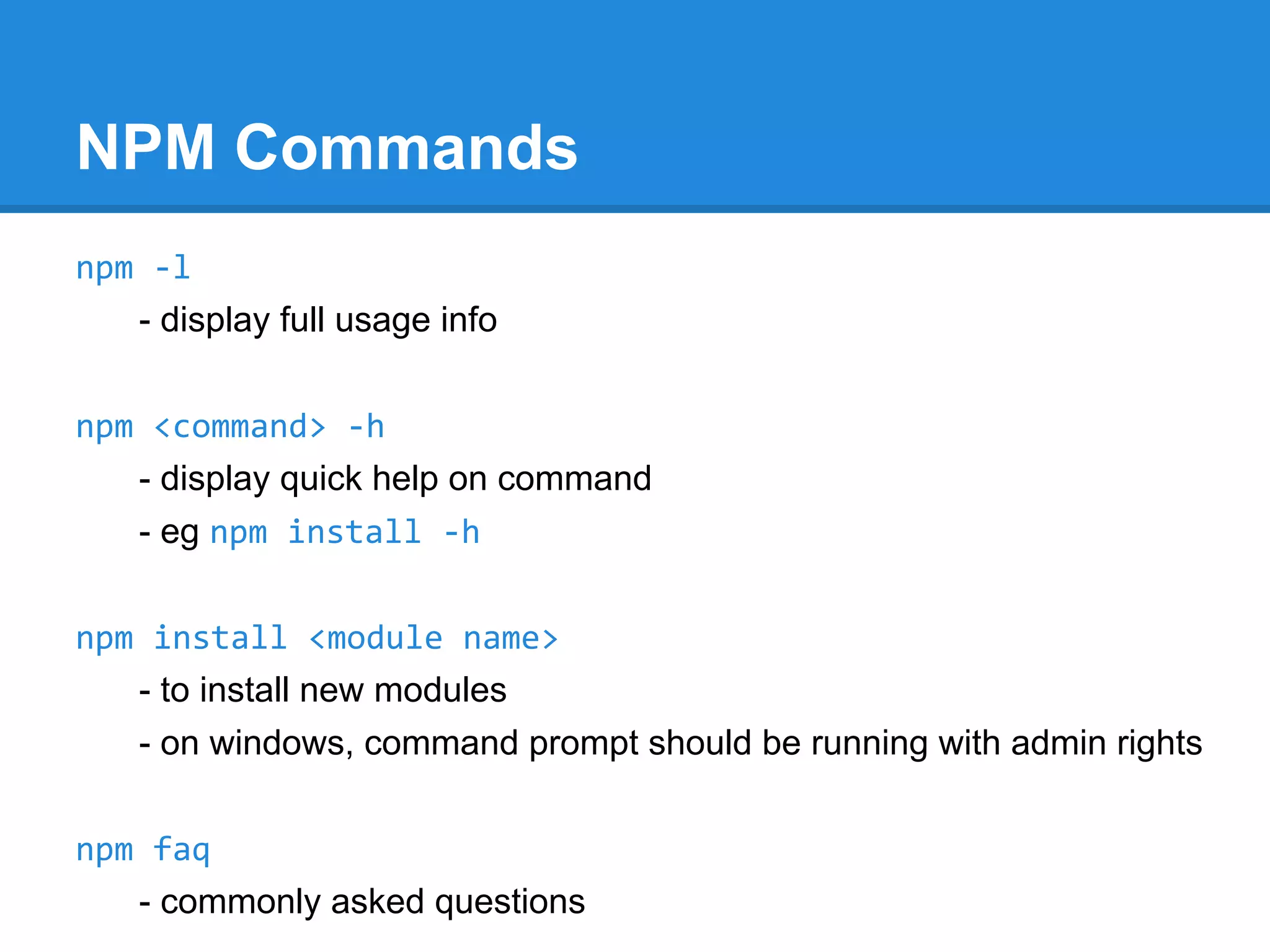 NPM: npmjs.org
Node Package Manager (NPM)
- Node modules largely written in JavaScript which runs on the server
(executed by the V8 engine) rather than on the client side.
- These modules are registered in npm registry at registry.npmjs.org
- To use these modules while developing application, npm helps in
- installing Node js packages / Modules / Programs
- & linking their dependencies

- npm is a command line utility program
- npm is bundled and installed automatically with Node version 0.6.3 and
above
- On windows, after setting up environment variables npm command can
be executed from any desired location to install node packages

 
