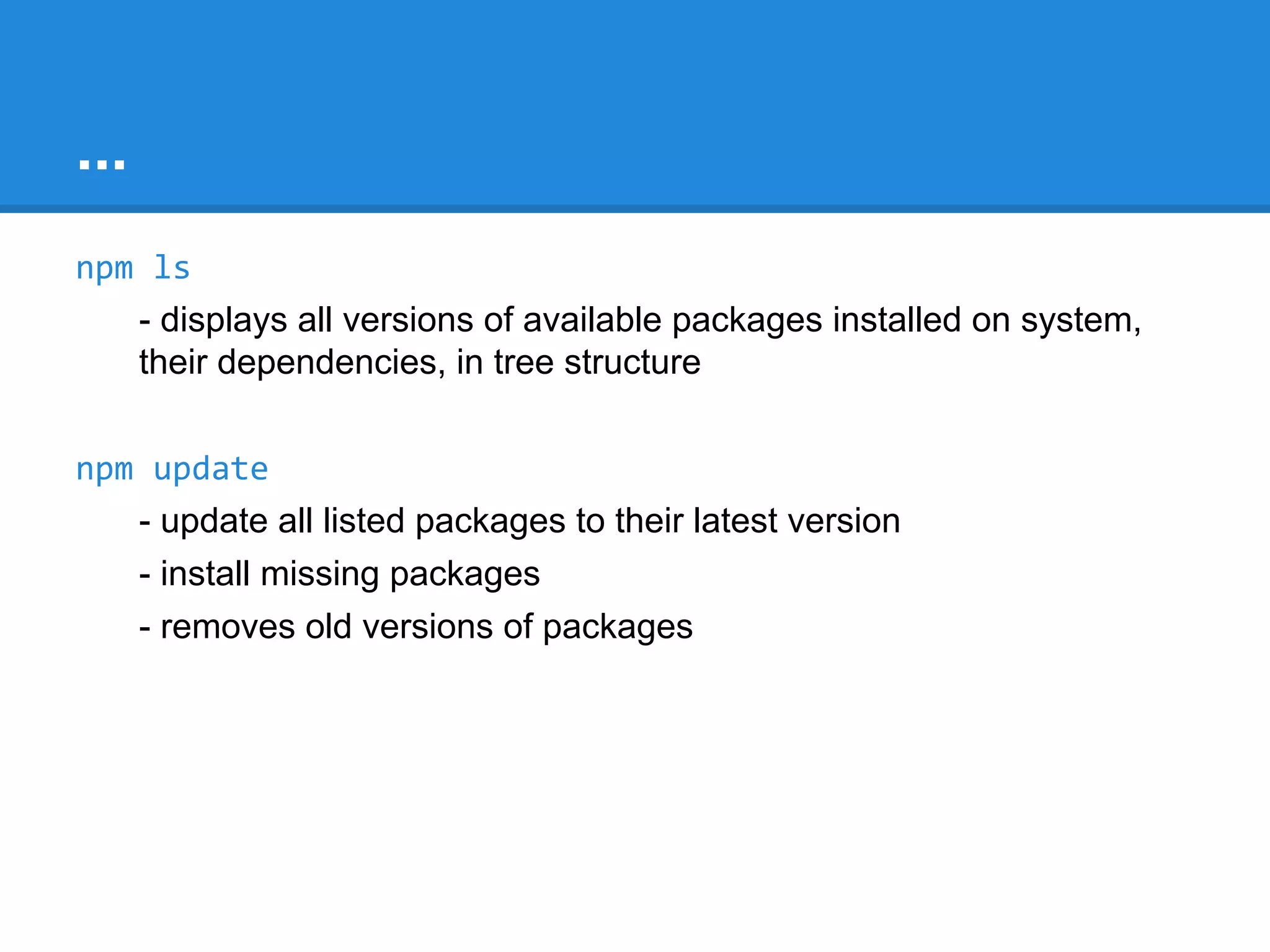 NPM Commands
npm -l
- display full usage info
npm <command> -h
- display quick help on command
- eg npm install -h
npm faq
- commonly asked questions
npm ls
- displays all versions of available packages installed on system, their
dependencies, in tree structure

 