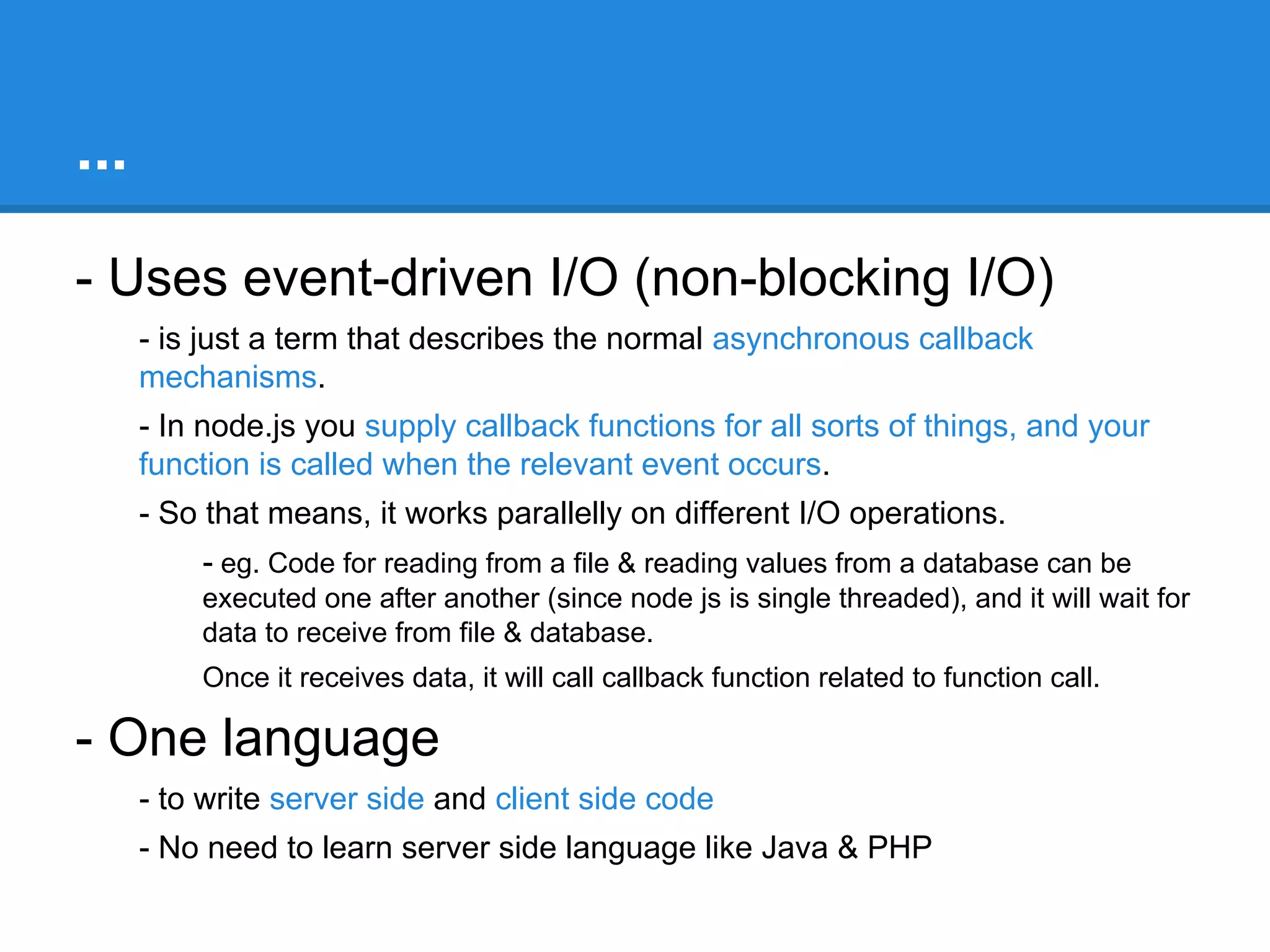 What is Node / Node js?
- Node is Command line tool
- Download it and install
- It runs javascript code by typing ‘node your-script-file.js’

- Hosted on V8 Javascript engine
- uses V8 as standalone engine to execute javascript.

- Server-side javascript
- Node provides JavaScript API to access network & file system.
- These JavaScript files runs on the server rather than on the client side
- We can also write a server, which can be a replacement for something like
the Apache web server

 