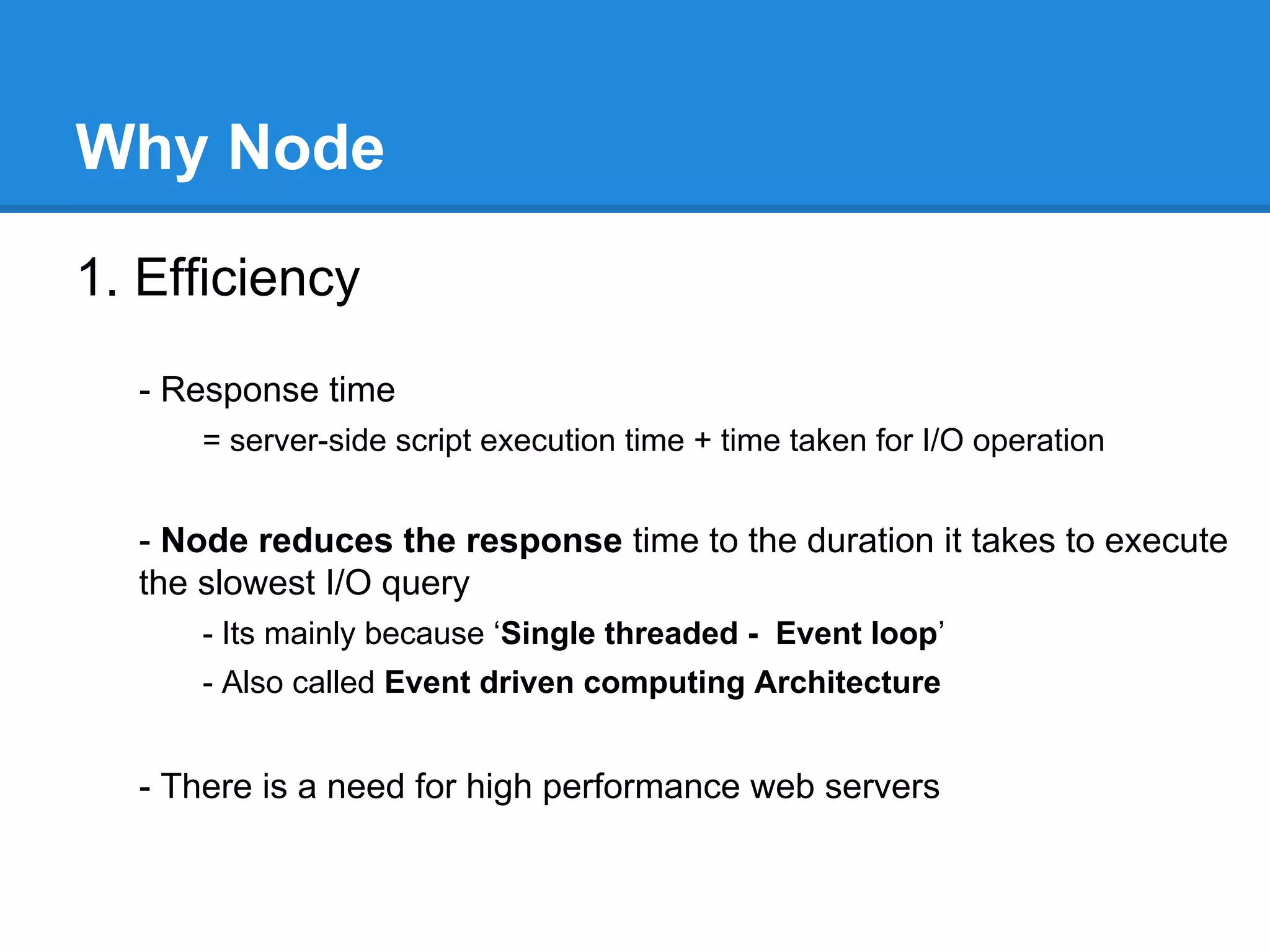...
- Uses event-driven I/O (non-blocking I/O)
- is just a term that describes the normal asynchronous callback
mechanisms.
- In node.js you supply callback functions for all sorts of things, and your
function is called when the relevant event occurs.
- So that means, it works parallelly on different I/O operations.
- eg. Code for reading from a file & reading values from a database can be
executed one after another (since node js is single threaded), and it will wait for
data to receive from file & database.
Once it receives data, it will call callback function related to function call.

- One language
- to write server side and client side code
- No need to learn server side language like Java & PHP

 