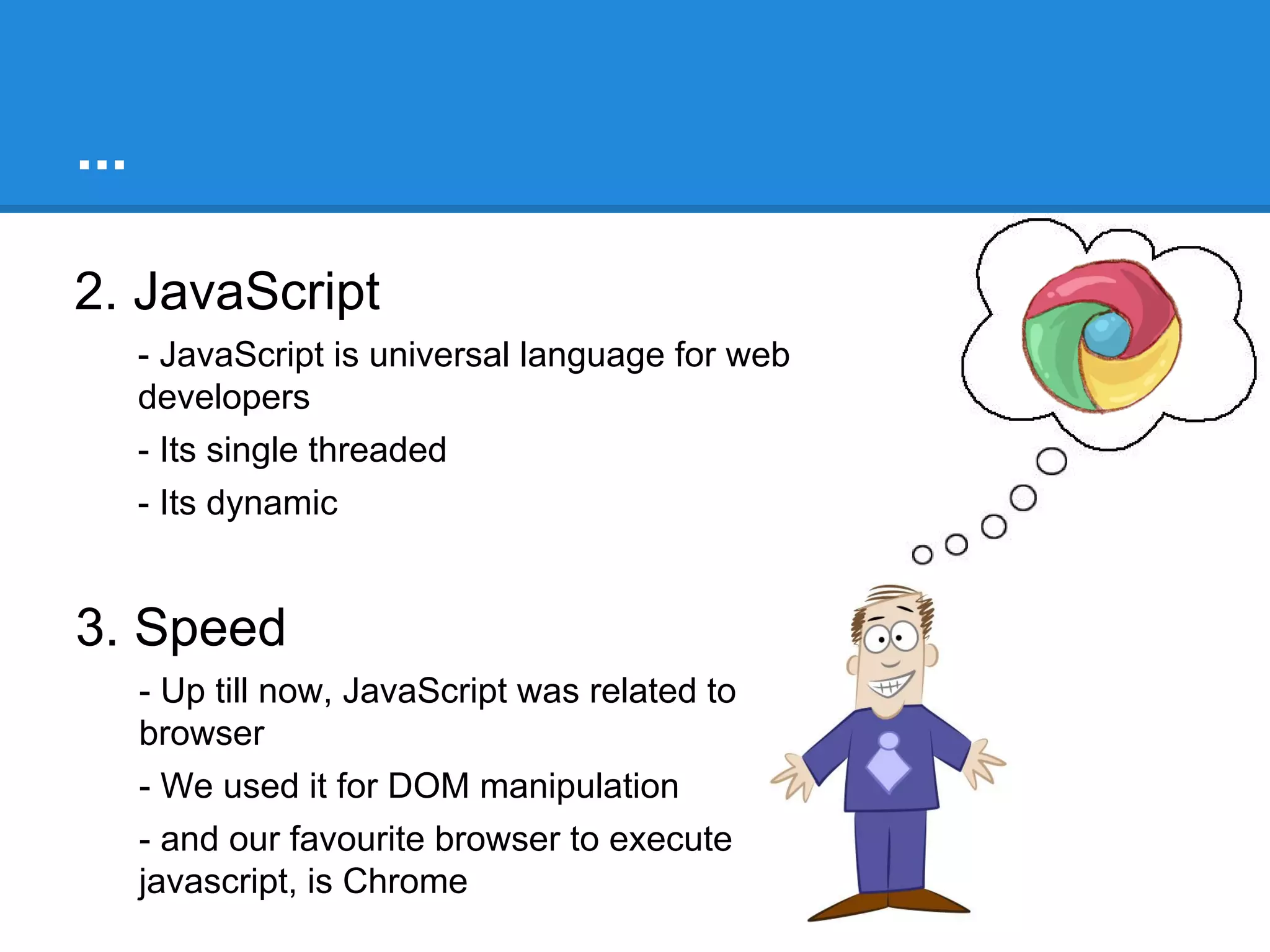 Why Node
1. Efficiency
- Response time
= server-side script execution time + time taken for I/O operation

- Node reduces the response time to the duration it takes to execute
the slowest I/O query
- Its mainly because ‘Single threaded - Event loop’
- Also called Event driven computing Architecture

- There is a need for high performance web servers

 