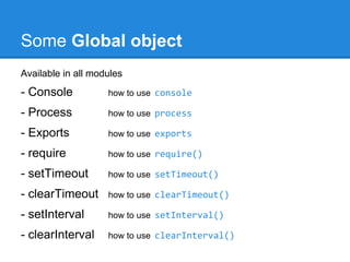 Some Basic Core Modules
Node has several modules compiled into the binary. Defined in node's
source in the lib/ folder. To load use require('modules identifier')

- HTTP

how to use require('http')

- Net

how to use require('net')

- DNS

how to use require('dns')

- Events

how to use require('events')

- Utilities

how to use require('util')

- File System

how to use require('fs')

- Operating System

how to use require('os')

- Debugger

how to use debugger

 