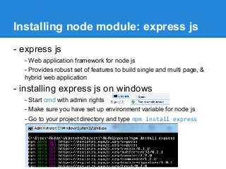 Installing node module: express js
- express js
- Web application framework for node js
- Provides robust set of features to build single and multi page, &
hybrid web application

- installing express js on windows
- Start cmd with admin rights
- Make sure you have set up environment variable for node js
- Go to your project directory and type npm install express

 