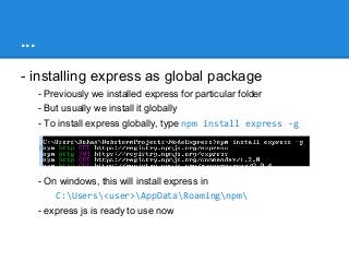 ...
- installing express as global package
- Previously we installed express for particular folder
- But usually we install it globally
- To install express globally, type npm install express -g

- On windows, this will install express in
C:Users<user>AppDataRoamingnpm
- express js is ready to use now

 