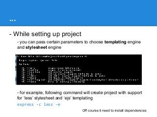 ...
- While setting up project
- you can pass certain parameters to choose templating engine
and stylesheet engine

- for example, following command will create project with support
for ‘less’ stylesheet and ‘ejs’ templating
express -c less -e
Off course it need to install dependencies

 