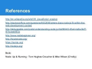 References
http://en.wikipedia.org/wiki/V8_(JavaScript_engine)
http://stackoverflow.com/questions/6632606/where-does-node-js-fit-within-theweb-development-context
http://debuggable.com/posts/understanding-node-js:4bd98440-45e4-4a9a-8ef70f7ecbdd56cb
http://www.nodebeginner.org/
http://howtonode.org/
https://npmjs.org/
http://nodejs.org/
Book:
Node: Up & Running - Tom Hughes-Croucher & Mike Wilson (O’reilly)

 