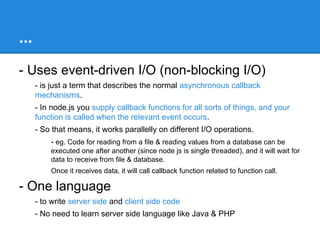 What is Node / Node js?
- Node is Command line tool
- Download it and install
- It runs javascript code by typing ‘node your-script-file.js’

- Hosted on V8 Javascript engine
- uses V8 as standalone engine to execute javascript.

- Server-side javascript
- Node provides JavaScript API to access network & file system.
- These JavaScript files runs on the server rather than on the client side
- We can also write a server, which can be a replacement for something like
the Apache web server

 