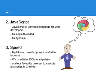 Why Node
1. Efficiency
- Response time
= server-side script execution time + time taken for I/O operation

- Node reduces the response time to the duration it takes to execute
the slowest I/O query
- Its mainly because ‘Single threaded - Event loop’
- Also called Event driven computing Architecture

- There is a need for high performance web servers

 