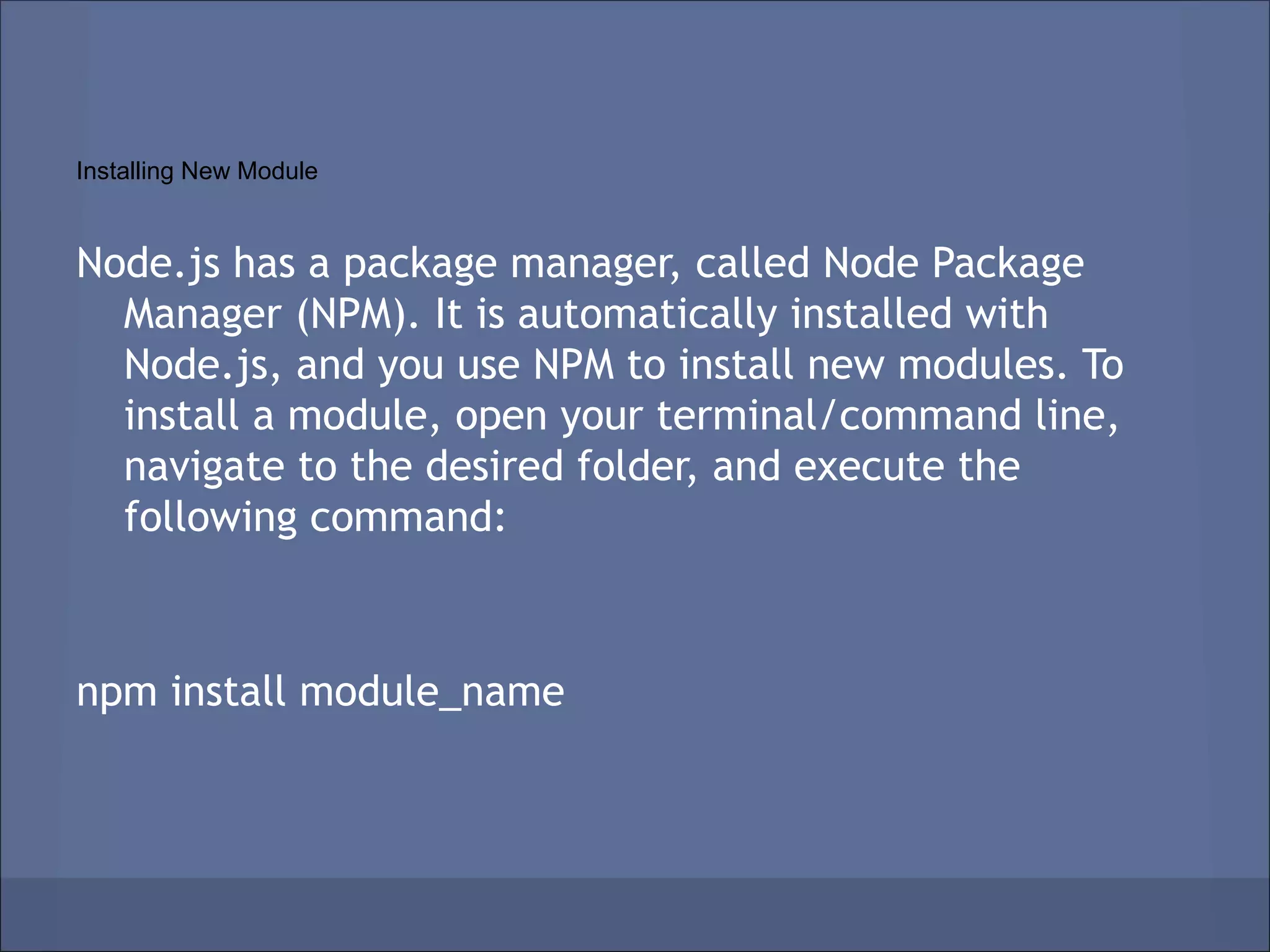 Installing New Module


Node.js has a package manager, called Node Package
  Manager (NPM). It is automatically installed with
  Node.js, and you use NPM to install new modules. To
  install a module, open your terminal/command line,
  navigate to the desired folder, and execute the
  following command:



npm install module_name
 