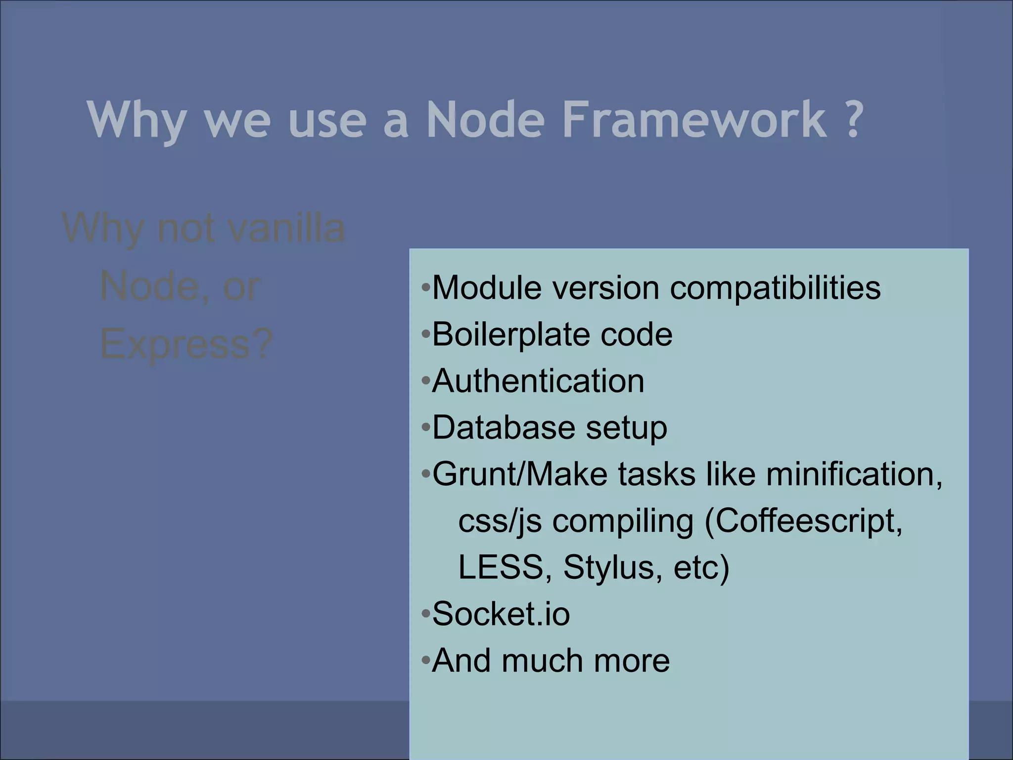 Why we use a Node Framework ?

Why not vanilla
 Node, or         •Module version compatibilities
 Express?         •Boilerplate code
                  •Authentication
                  •Database setup
                  •Grunt/Make tasks like minification,
                    css/js compiling (Coffeescript,
                    LESS, Stylus, etc)
                  •Socket.io
                  •And much more
 