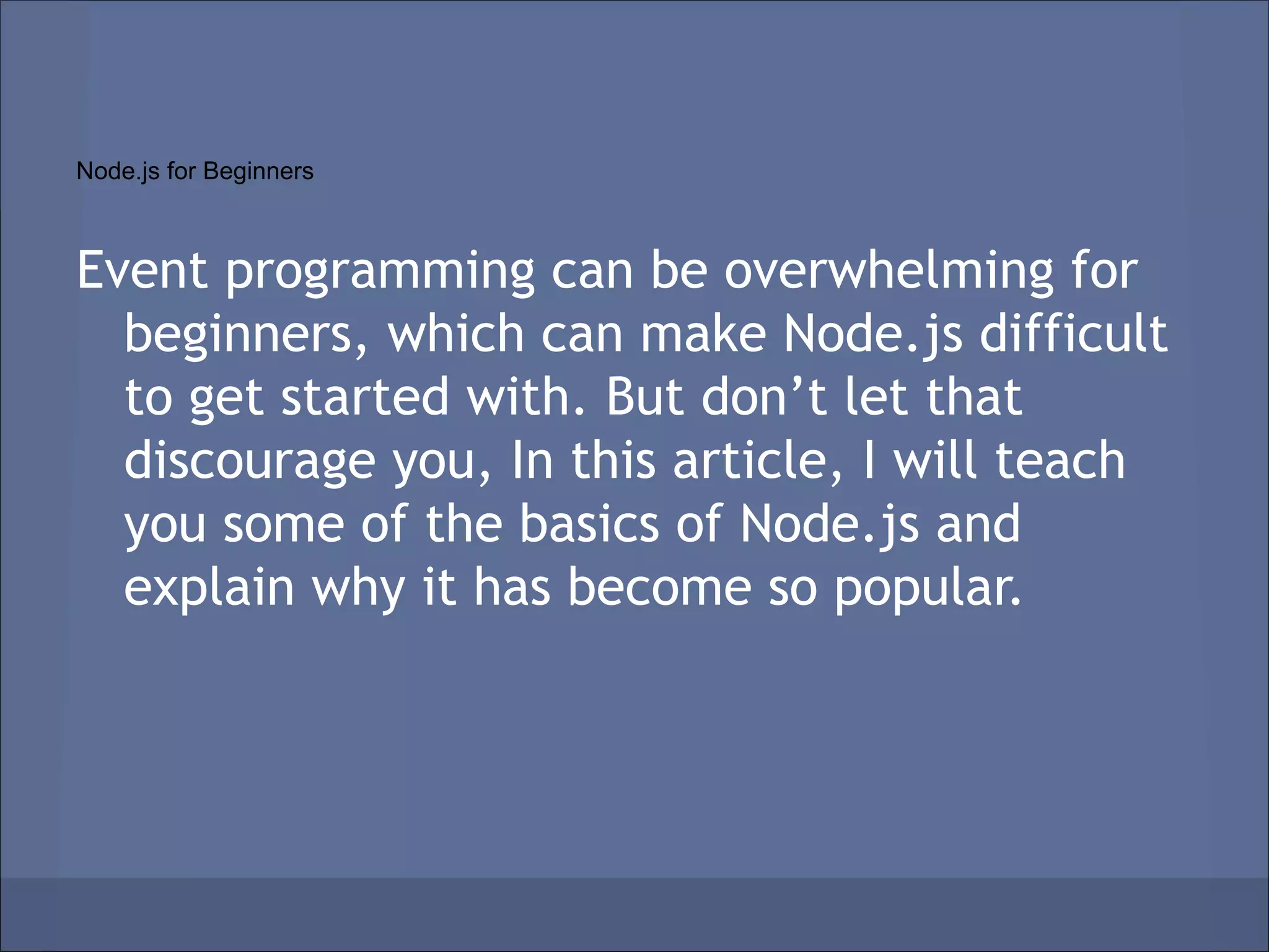 Node.js for Beginners



Event programming can be overwhelming for
  beginners, which can make Node.js difficult
  to get started with. But don’t let that
  discourage you, In this article, I will teach
  you some of the basics of Node.js and
  explain why it has become so popular.
 