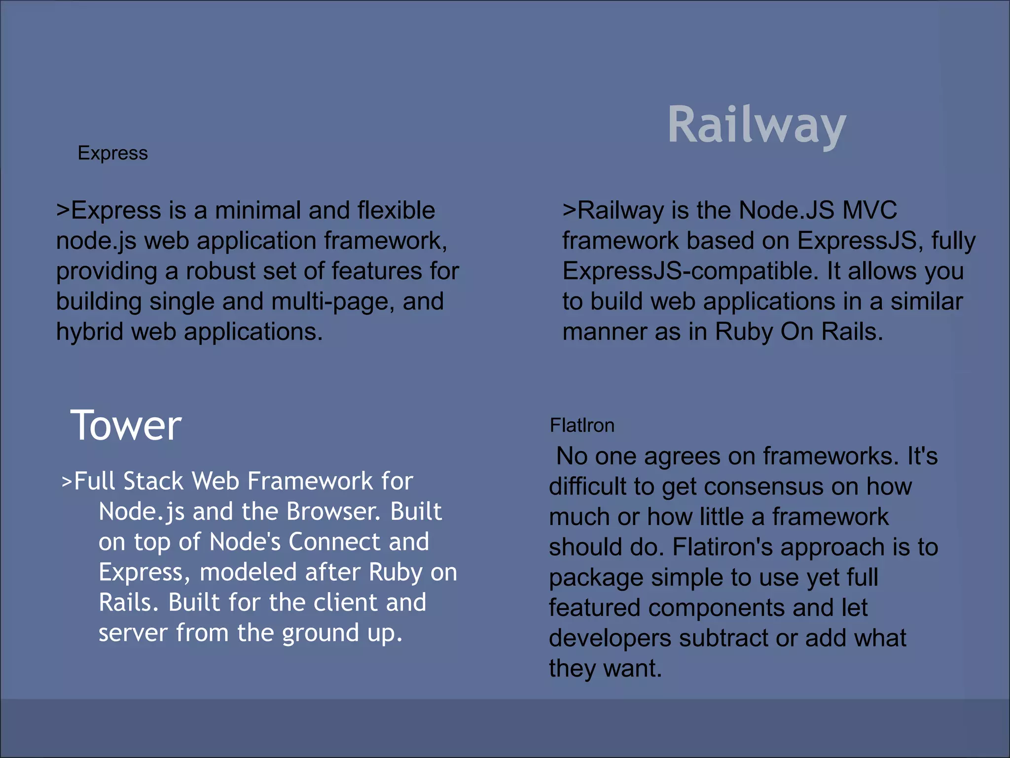 Express
                                                    Railway
>Express is a minimal and flexible        >Railway is the Node.JS MVC
node.js web application framework,        framework based on ExpressJS, fully
providing a robust set of features for    ExpressJS-compatible. It allows you
building single and multi-page, and       to build web applications in a similar
hybrid web applications.                  manner as in Ruby On Rails.


 Tower                                   Flatlron
                                          No one agrees on frameworks. It's
>Full Stack Web Framework for            difficult to get consensus on how
   Node.js and the Browser. Built        much or how little a framework
   on top of Node's Connect and          should do. Flatiron's approach is to
   Express, modeled after Ruby on        package simple to use yet full
   Rails. Built for the client and       featured components and let
   server from the ground up.            developers subtract or add what
                                         they want.
 