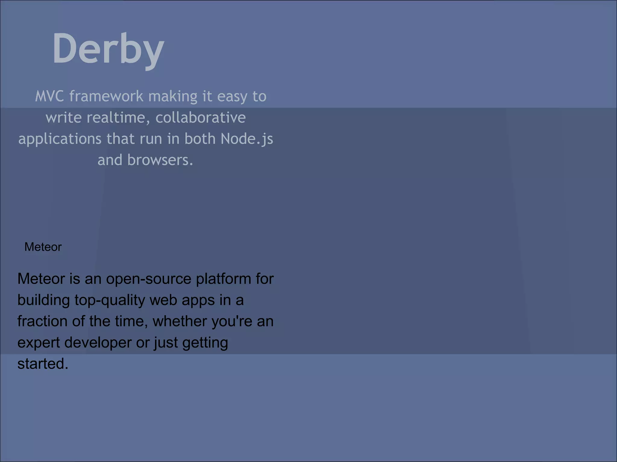 Derby
  MVC framework making it easy to
   write realtime, collaborative
applications that run in both Node.js
           and browsers.




 Meteor

Meteor is an open-source platform for
building top-quality web apps in a
fraction of the time, whether you're an
expert developer or just getting
started.
 