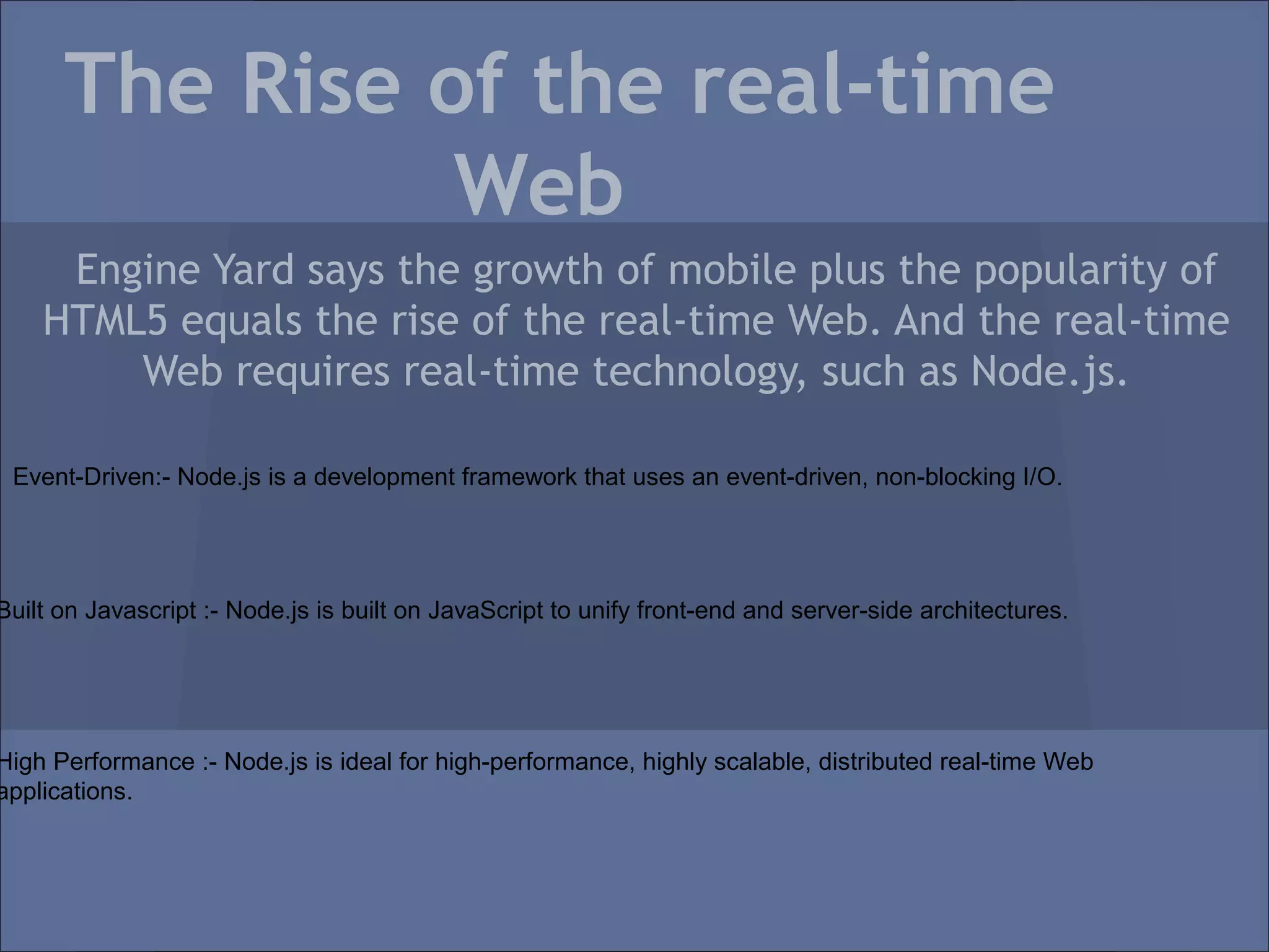 The Rise of the real-time
                Web
     Engine Yard says the growth of mobile plus the popularity of
    HTML5 equals the rise of the real-time Web. And the real-time
        Web requires real-time technology, such as Node.js.

 Event-Driven:- Node.js is a development framework that uses an event-driven, non-blocking I/O.




Built on Javascript :- Node.js is built on JavaScript to unify front-end and server-side architectures.




High Performance :- Node.js is ideal for high-performance, highly scalable, distributed real-time Web
applications.
 