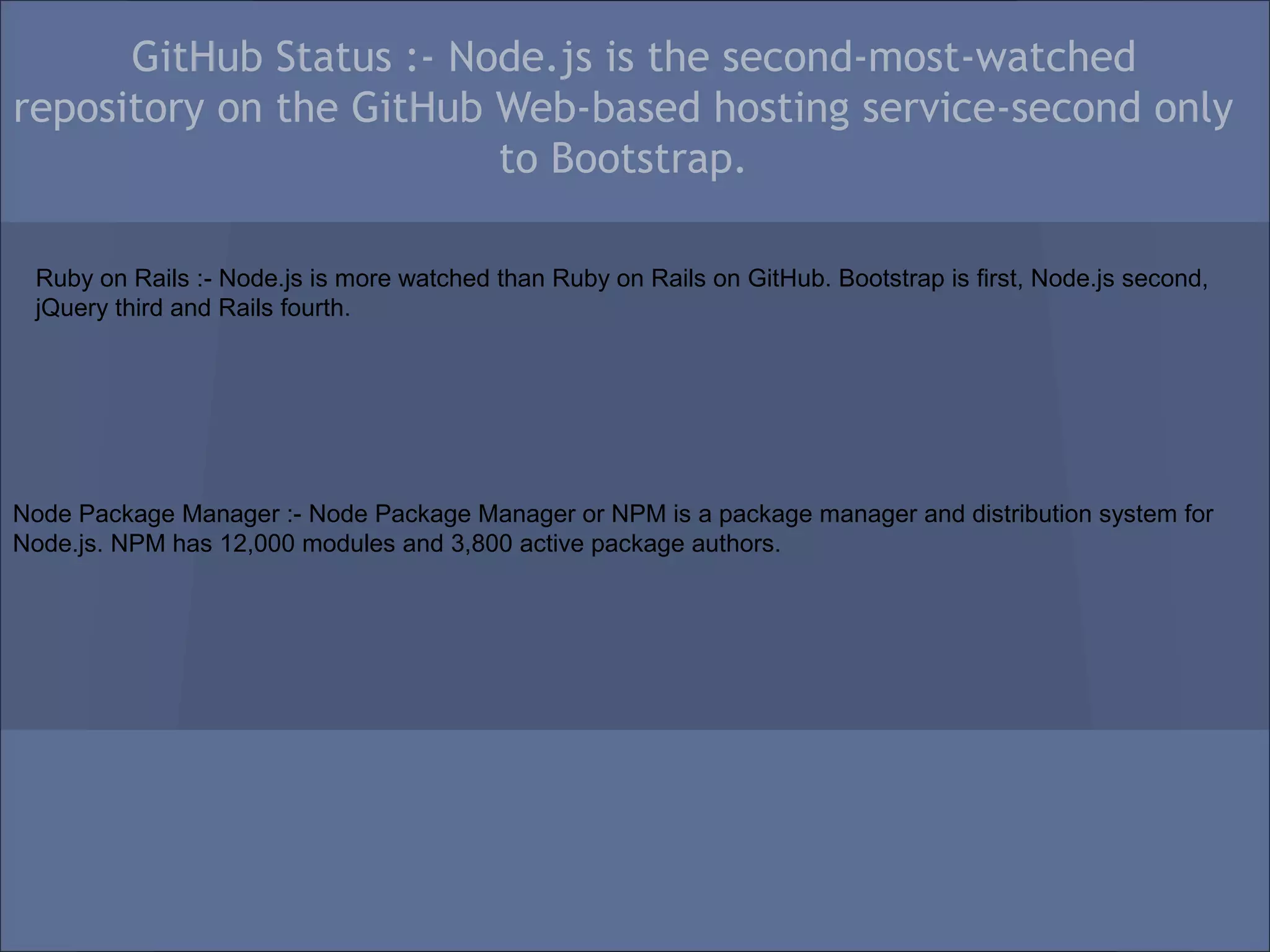 GitHub Status :- Node.js is the second-most-watched
repository on the GitHub Web-based hosting service-second only
                         to Bootstrap.

 Ruby on Rails :- Node.js is more watched than Ruby on Rails on GitHub. Bootstrap is first, Node.js second,
 jQuery third and Rails fourth.




Node Package Manager :- Node Package Manager or NPM is a package manager and distribution system for
Node.js. NPM has 12,000 modules and 3,800 active package authors.
 