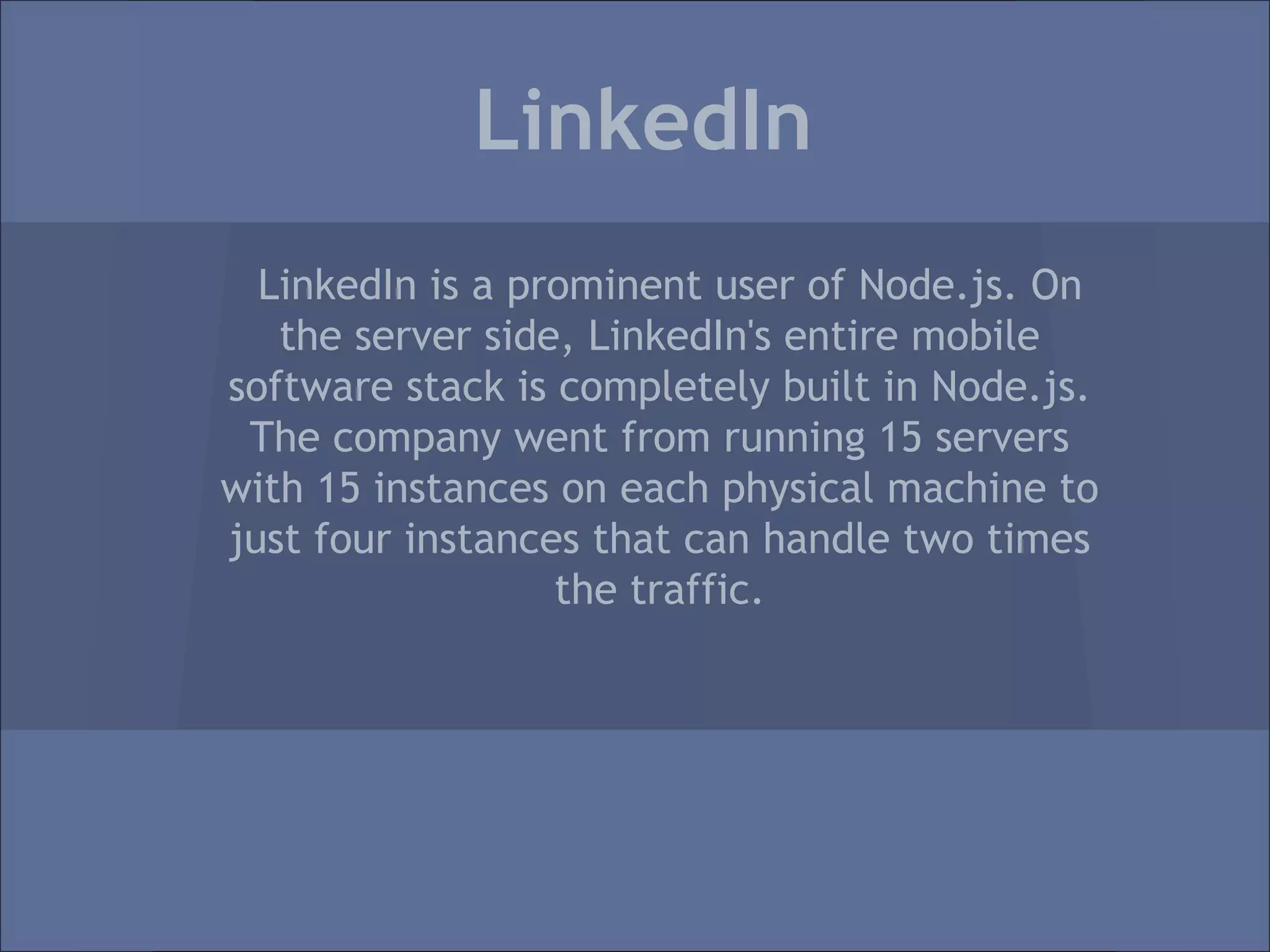 LinkedIn
  LinkedIn is a prominent user of Node.js. On
   the server side, LinkedIn's entire mobile
software stack is completely built in Node.js.
 The company went from running 15 servers
with 15 instances on each physical machine to
just four instances that can handle two times
                  the traffic.
 