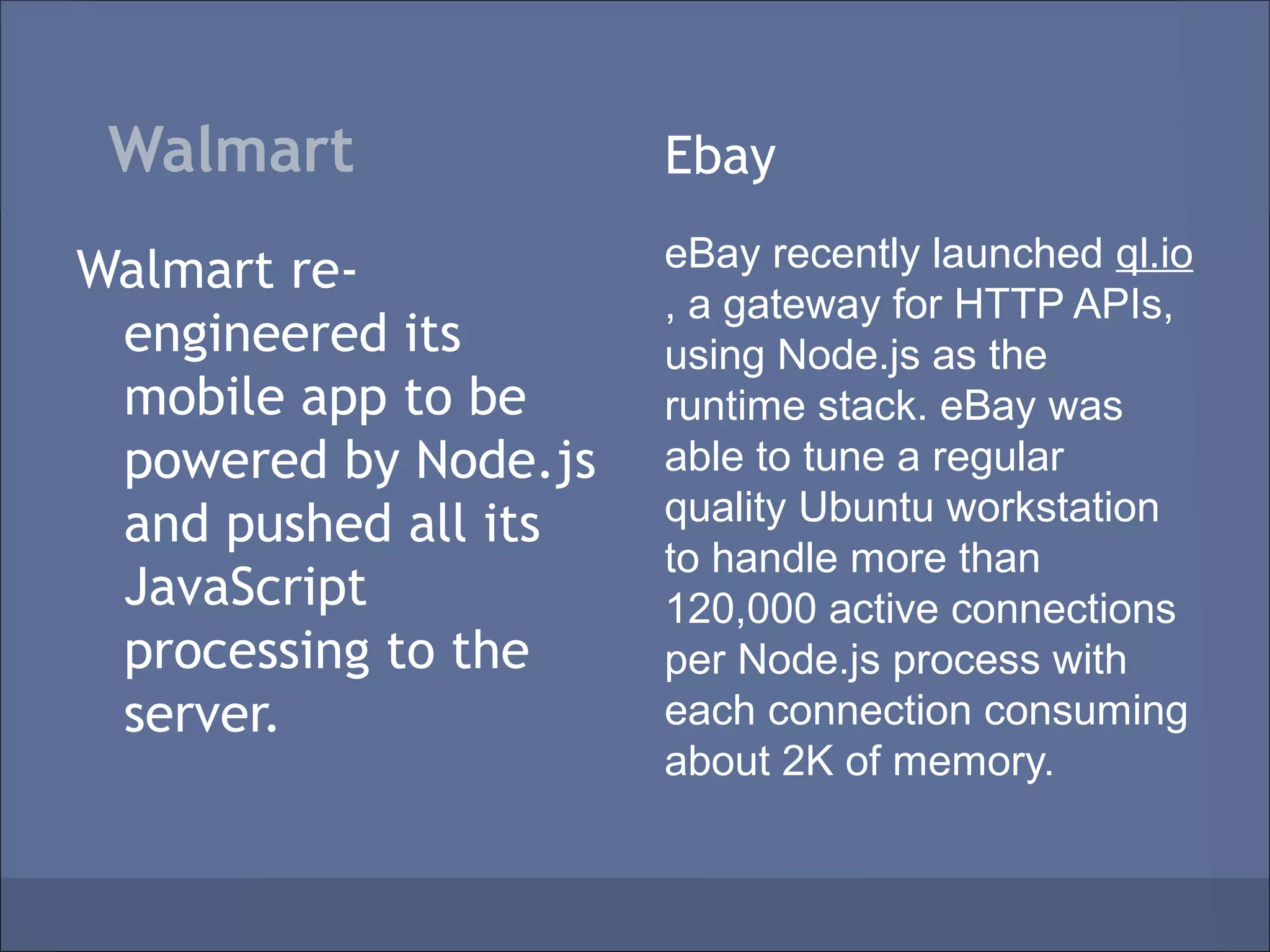Walmart              Ebay

Walmart re-           eBay recently launched ql.io
                      , a gateway for HTTP APIs,
 engineered its       using Node.js as the
 mobile app to be     runtime stack. eBay was
 powered by Node.js   able to tune a regular
 and pushed all its   quality Ubuntu workstation
                      to handle more than
 JavaScript           120,000 active connections
 processing to the    per Node.js process with
 server.              each connection consuming
                      about 2K of memory.
 