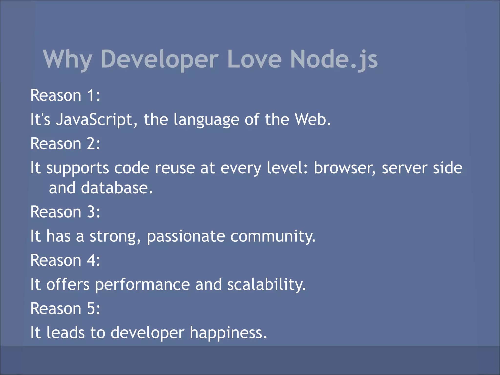 Why Developer Love Node.js
Reason 1:
It's JavaScript, the language of the Web.
Reason 2:
It supports code reuse at every level: browser, server side
    and database.
Reason 3:
It has a strong, passionate community.
Reason 4:
It offers performance and scalability.
Reason 5:
It leads to developer happiness.
 