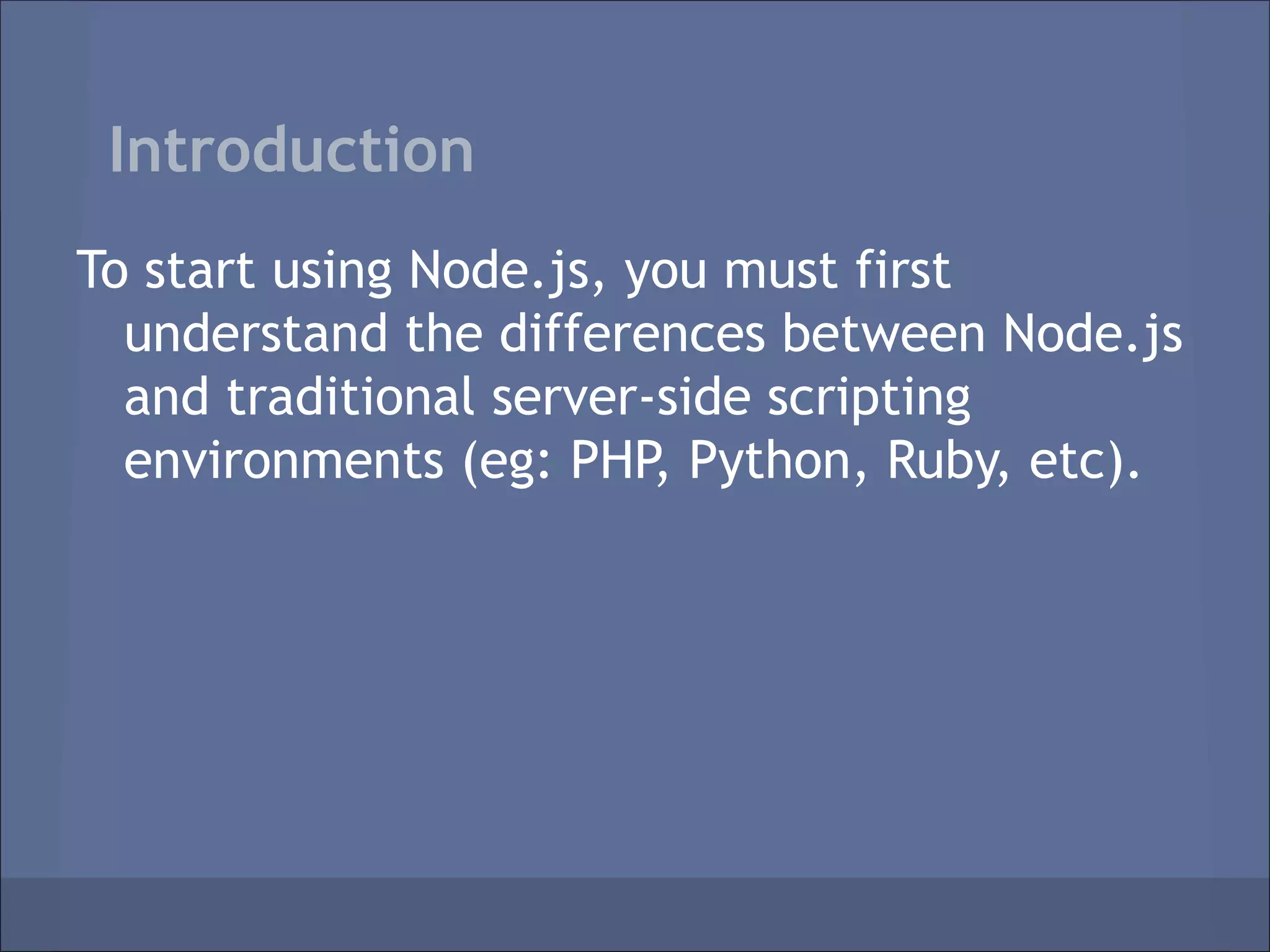 Introduction
To start using Node.js, you must first
  understand the differences between Node.js
  and traditional server-side scripting
  environments (eg: PHP, Python, Ruby, etc).
 