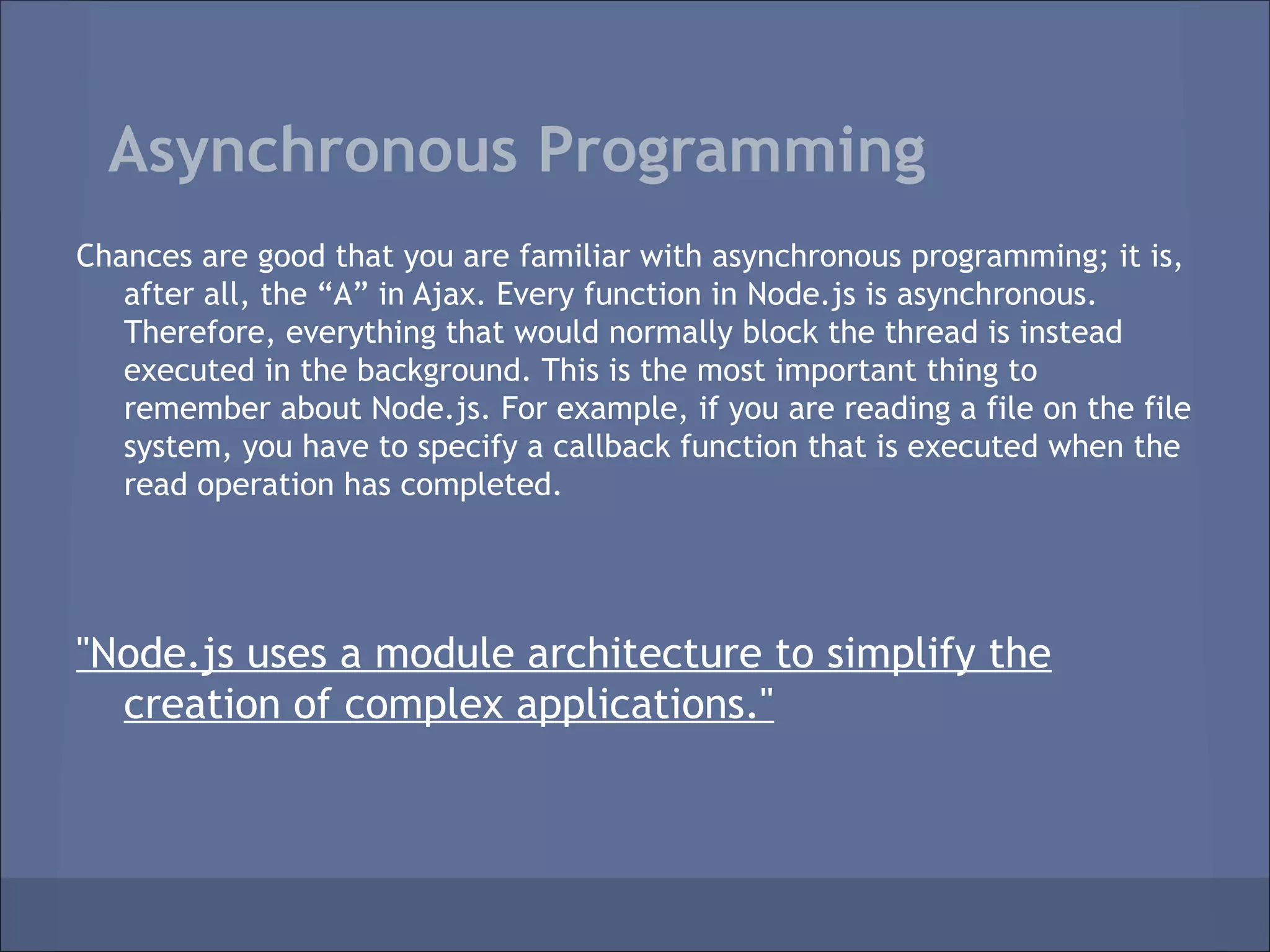 Asynchronous Programming
Chances are good that you are familiar with asynchronous programming; it is,
   after all, the “A” in Ajax. Every function in Node.js is asynchronous.
   Therefore, everything that would normally block the thread is instead
   executed in the background. This is the most important thing to
   remember about Node.js. For example, if you are reading a file on the file
   system, you have to specify a callback function that is executed when the
   read operation has completed.




"Node.js uses a module architecture to simplify the
  creation of complex applications."
 