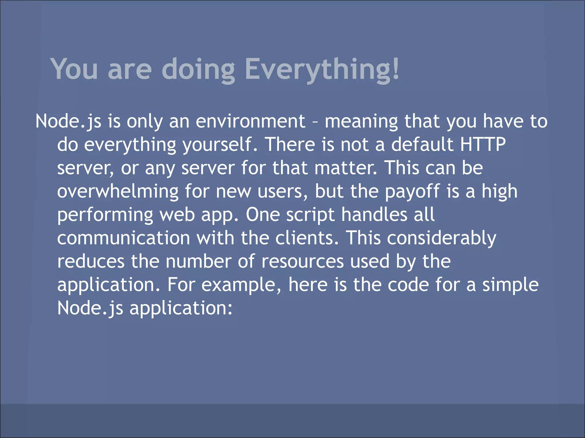 You are doing Everything!
Node.js is only an environment – meaning that you have to
  do everything yourself. There is not a default HTTP
  server, or any server for that matter. This can be
  overwhelming for new users, but the payoff is a high
  performing web app. One script handles all
  communication with the clients. This considerably
  reduces the number of resources used by the
  application. For example, here is the code for a simple
  Node.js application:
 