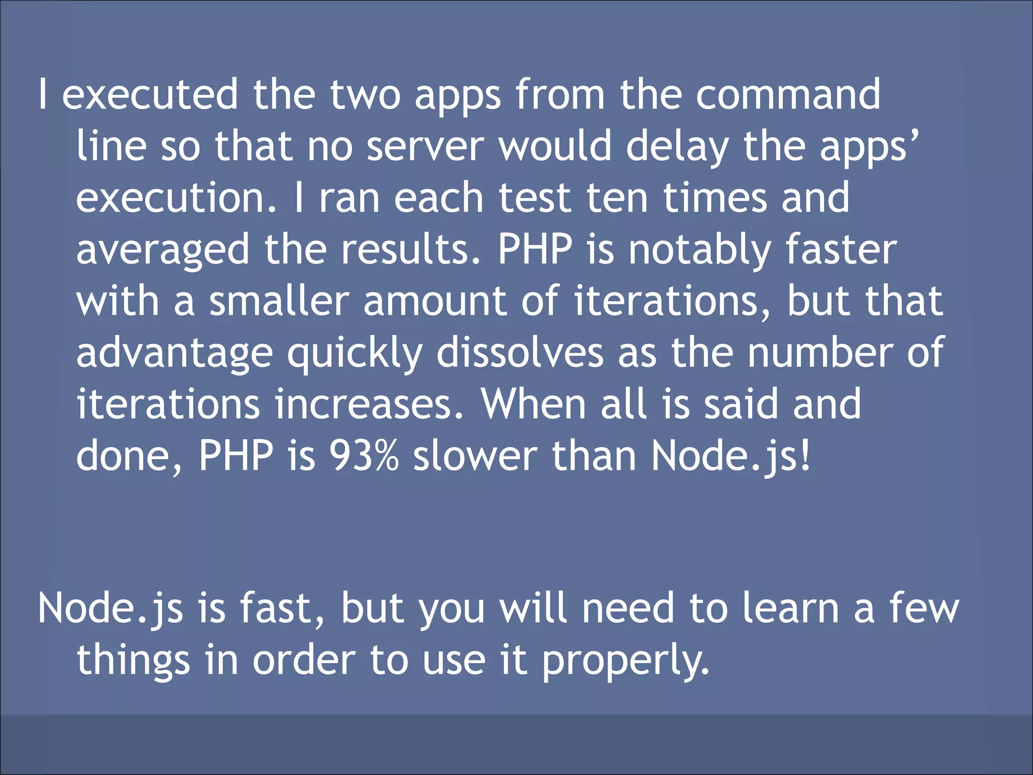 I executed the two apps from the command
   line so that no server would delay the apps’
   execution. I ran each test ten times and
   averaged the results. PHP is notably faster
   with a smaller amount of iterations, but that
   advantage quickly dissolves as the number of
   iterations increases. When all is said and
   done, PHP is 93% slower than Node.js!


Node.js is fast, but you will need to learn a few
 things in order to use it properly.
 