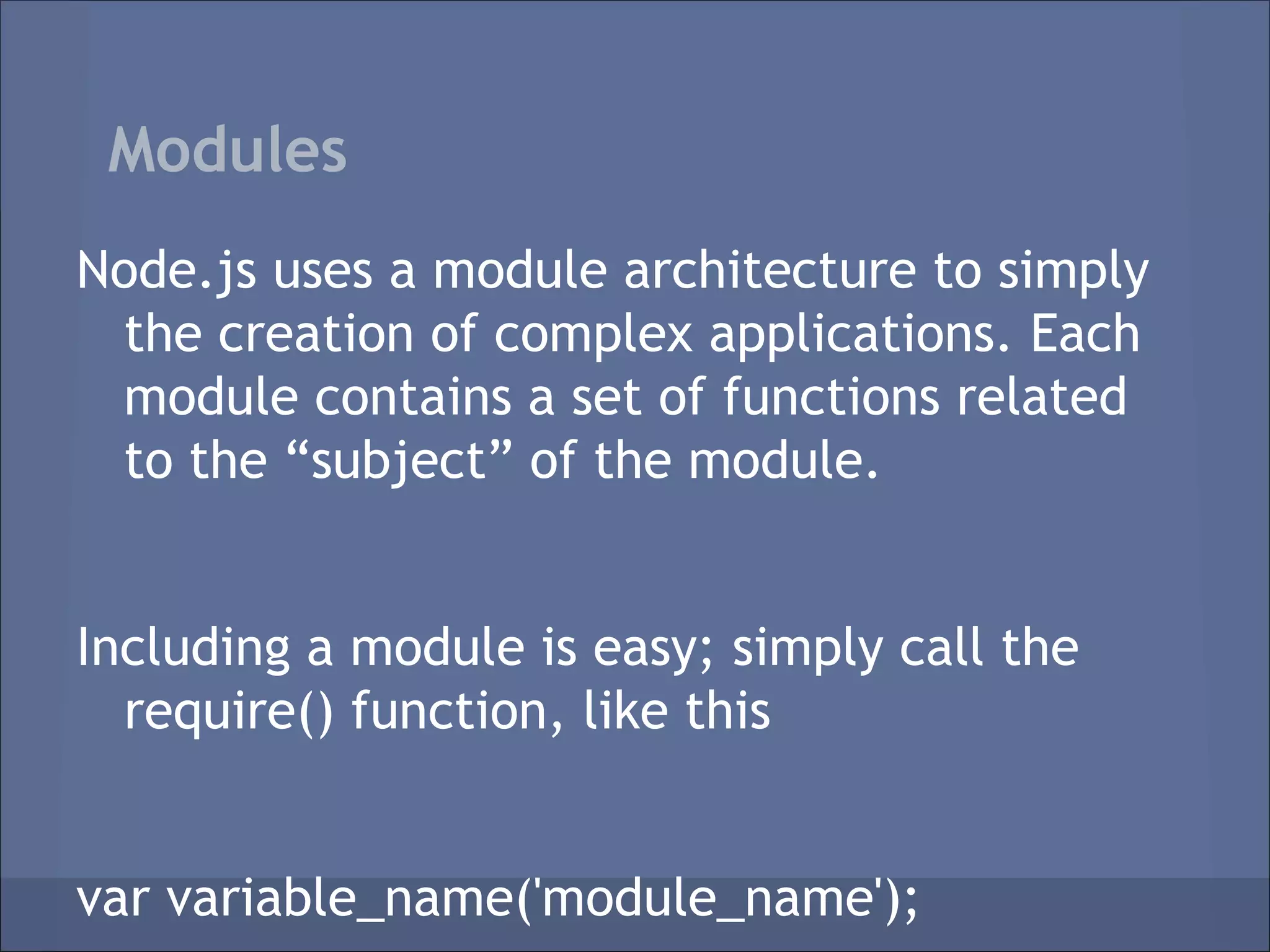 Modules
Node.js uses a module architecture to simply
 the creation of complex applications. Each
 module contains a set of functions related
 to the “subject” of the module.


Including a module is easy; simply call the
  require() function, like this


var variable_name('module_name');
 