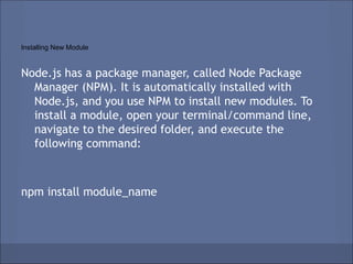 Installing New Module


Node.js has a package manager, called Node Package
  Manager (NPM). It is automatically installed with
  Node.js, and you use NPM to install new modules. To
  install a module, open your terminal/command line,
  navigate to the desired folder, and execute the
  following command:



npm install module_name
 