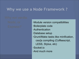 Why we use a Node Framework ?

Why not vanilla
 Node, or         •Module version compatibilities
 Express?         •Boilerplate code
                  •Authentication
                  •Database setup
                  •Grunt/Make tasks like minification,
                    css/js compiling (Coffeescript,
                    LESS, Stylus, etc)
                  •Socket.io
                  •And much more
 