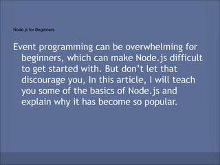Node.js for Beginners



Event programming can be overwhelming for
  beginners, which can make Node.js difficult
  to get started with. But don’t let that
  discourage you, In this article, I will teach
  you some of the basics of Node.js and
  explain why it has become so popular.
 