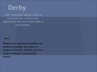 Derby
  MVC framework making it easy to
   write realtime, collaborative
applications that run in both Node.js
           and browsers.




 Meteor

Meteor is an open-source platform for
building top-quality web apps in a
fraction of the time, whether you're an
expert developer or just getting
started.
 