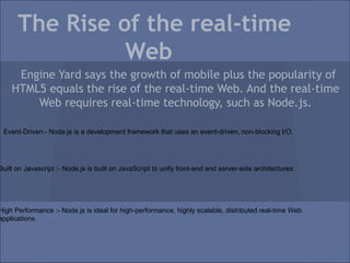 The Rise of the real-time
                Web
     Engine Yard says the growth of mobile plus the popularity of
    HTML5 equals the rise of the real-time Web. And the real-time
        Web requires real-time technology, such as Node.js.

 Event-Driven:- Node.js is a development framework that uses an event-driven, non-blocking I/O.




Built on Javascript :- Node.js is built on JavaScript to unify front-end and server-side architectures.




High Performance :- Node.js is ideal for high-performance, highly scalable, distributed real-time Web
applications.
 