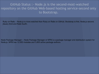 GitHub Status :- Node.js is the second-most-watched
repository on the GitHub Web-based hosting service-second only
                         to Bootstrap.

 Ruby on Rails :- Node.js is more watched than Ruby on Rails on GitHub. Bootstrap is first, Node.js second,
 jQuery third and Rails fourth.




Node Package Manager :- Node Package Manager or NPM is a package manager and distribution system for
Node.js. NPM has 12,000 modules and 3,800 active package authors.
 
