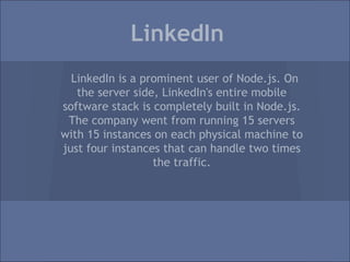 LinkedIn
  LinkedIn is a prominent user of Node.js. On
   the server side, LinkedIn's entire mobile
software stack is completely built in Node.js.
 The company went from running 15 servers
with 15 instances on each physical machine to
just four instances that can handle two times
                  the traffic.
 