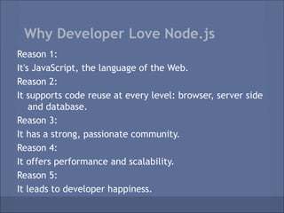 Why Developer Love Node.js
Reason 1:
It's JavaScript, the language of the Web.
Reason 2:
It supports code reuse at every level: browser, server side
    and database.
Reason 3:
It has a strong, passionate community.
Reason 4:
It offers performance and scalability.
Reason 5:
It leads to developer happiness.
 