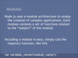 Modules
Node.js uses a module architecture to simply
 the creation of complex applications. Each
 module contains a set of functions related
 to the “subject” of the module.


Including a module is easy; simply call the
  require() function, like this


var variable_name('module_name');
 