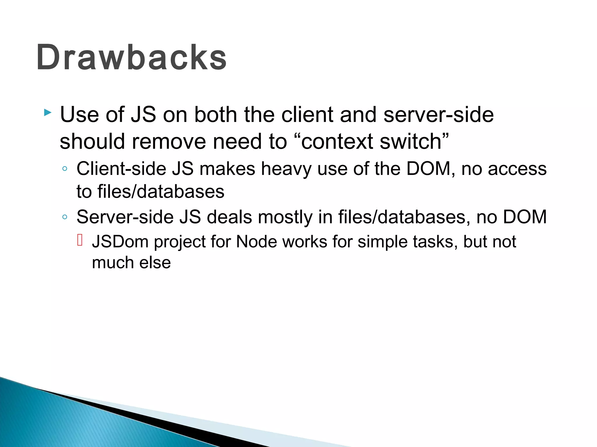 Drawbacks
   Use of JS on both the client and server-side
    should remove need to “context switch”
    ◦ Client-side JS makes heavy use of the DOM, no access
      to files/databases
    ◦ Server-side JS deals mostly in files/databases, no DOM
      JSDom project for Node works for simple tasks, but not
       much else
 