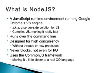 What is NodeJS?
   A JavaScript runtime environment running Google
    Chrome’s V8 engine
    ◦ a.k.a. a server-side solution for JS
    ◦ Compiles JS, making it really fast
 Runs over the command line
 Designed for high concurrency

    ◦ Without threads or new processes
 Never blocks, not even for I/O
 Uses the CommonJS framework

    ◦ Making it a little closer to a real OO language
 