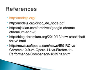 References
 http://nodejs.org/
 http://nodejs.org/cinco_de_node.pdf
 http://ajaxian.com/archives/google-chrome-

  chromium-and-v8
 http://blog.chromium.org/2010/12/new-crankshaft-

  for-v8.html
 http://news.softpedia.com/news/IE9-RC-vs-

  Chrome-10-9-vs-Opera-11-vs-Firefox-11-
  Performance-Comparison-183973.shtml
 