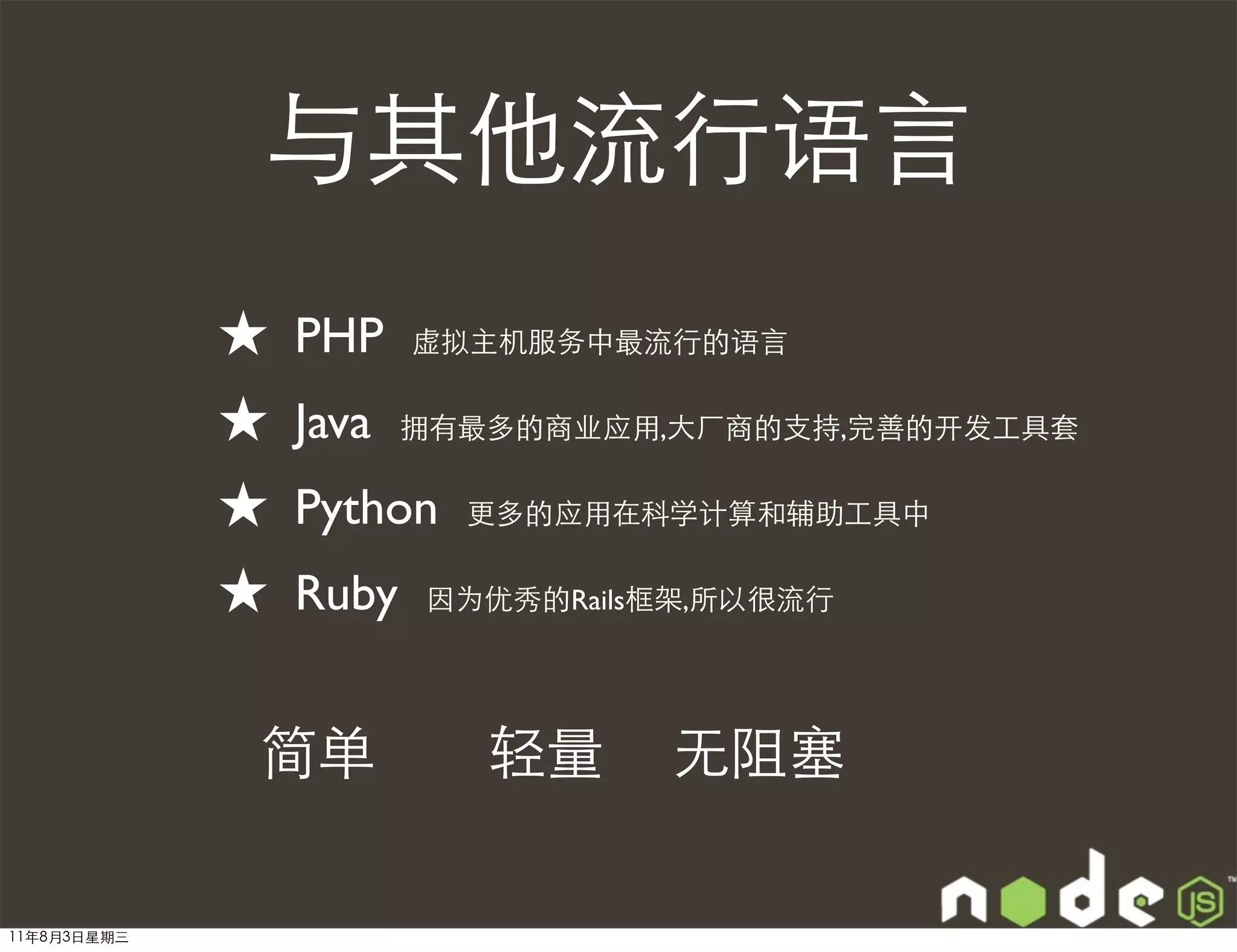 与其他流行语言
             ★   PHP    虚拟主机服务中最流行的语言


             ★   Java   拥有最多的商业应用,大厂商的支持,完善的开发工具套


             ★   Python   更多的应用在科学计算和辅助工具中


             ★   Ruby   因为优秀的Rails框架,所以很流行




             简单            轻量     无阻塞

11年8月3日星期三
 