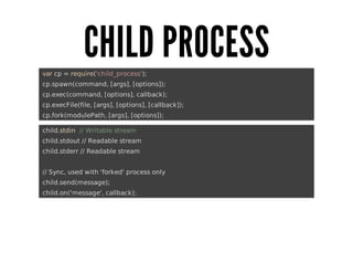 CHILD	PROCESS
	var	cp	=	require('child_process');
	cp.spawn(command,	[args],	[options]);
	cp.exec(command,	[options],	callback);
	cp.execFile(file,	[args],	[options],	[callback]);
	cp.fork(modulePath,	[args],	[options]);
	child.stdin		//	Writable	stream
	child.stdout	//	Readable	stream
	child.stderr	//	Readable	stream
	//	Sync,	used	with	'forked'	process	only
	child.send(message);
	child.on('message',	callback);

 