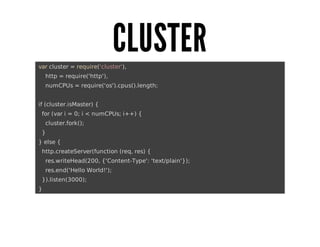CLUSTER
	var	cluster	=	require('cluster'),
					http	=	require('http'),
					numCPUs	=	require('os').cpus().length;
	if	(cluster.isMaster)	{
			for	(var	i	=	0;	i	<	numCPUs;	i++)	{
					cluster.fork();
			}
	}	else	{
			http.createServer(function	(req,	res)	{
					res.writeHead(200,	{'Content-Type':	'text/plain'});
					res.end('Hello	World!');
			}).listen(3000);
	}

 