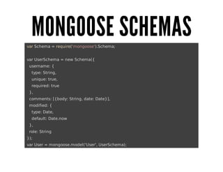 MONGOOSE	SCHEMAS
	var	Schema	=	require('mongoose').Schema;
	var	UserSchema	=	new	Schema({
			username:	{
					type:	String,
					unique:	true,
					required:	true
			},
			comments:	[{body:	String,	date:	Date}],
			modified:	{
					type:	Date,
					default:	Date.now
			},
			role:	String
	});
	var	User	=	mongoose.model('User',	UserSchema);

 