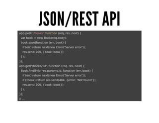 JSON/REST	API
	app.post('/books',	function	(req,	res,	next)	{
			var	book	=	new	Book(req.body);
			book.save(function	(err,	book)	{
					if	(err)	return	next(new	Error('Server	error'));
					res.send(200,	{book:	book});
			});
	});
	app.get('/books/:id',	function	(req,	res,	next)	{
			Book.findById(req.params.id,	function	(err,	book)	{
					if	(err)	return	next(new	Error('Server	error'));
					if	(!book)	return	res.send(404,	{error:	'Not	found'});
					res.send(200,	{book:	book});
			});
	});
	//	...

 