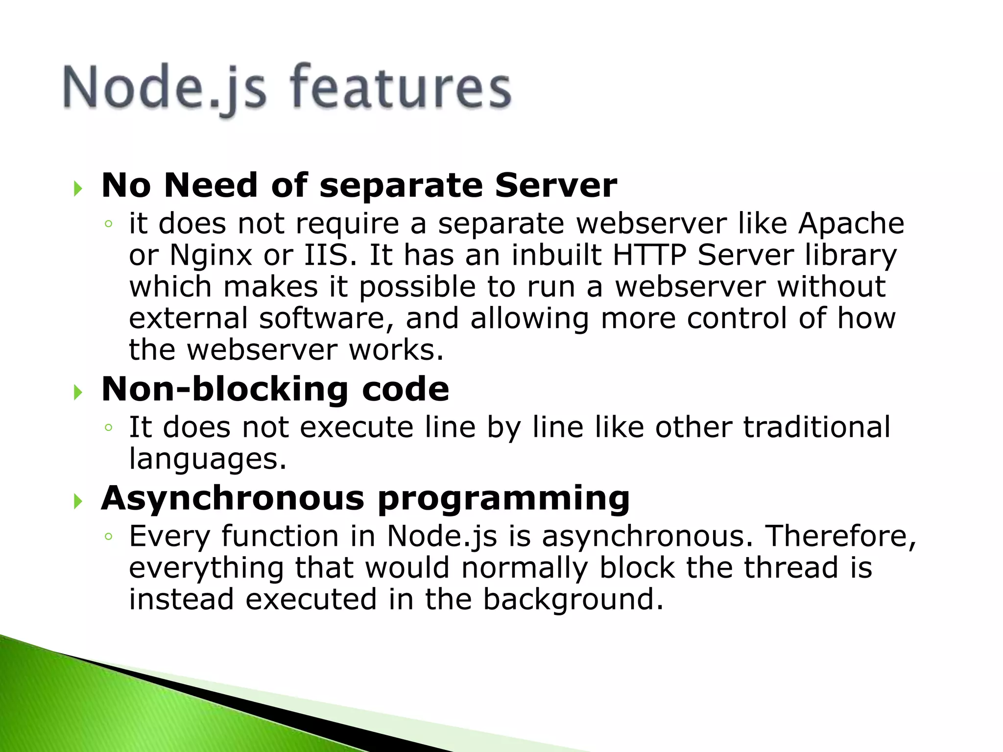 

No Need of separate Server
◦ it does not require a separate webserver like Apache
or Nginx or IIS. It has an inbuilt HTTP Server library
which makes it possible to run a webserver without
external software, and allowing more control of how
the webserver works.



Non-blocking code
◦ It does not execute line by line like other traditional
languages.



Asynchronous programming
◦ Every function in Node.js is asynchronous. Therefore,
everything that would normally block the thread is
instead executed in the background.

 