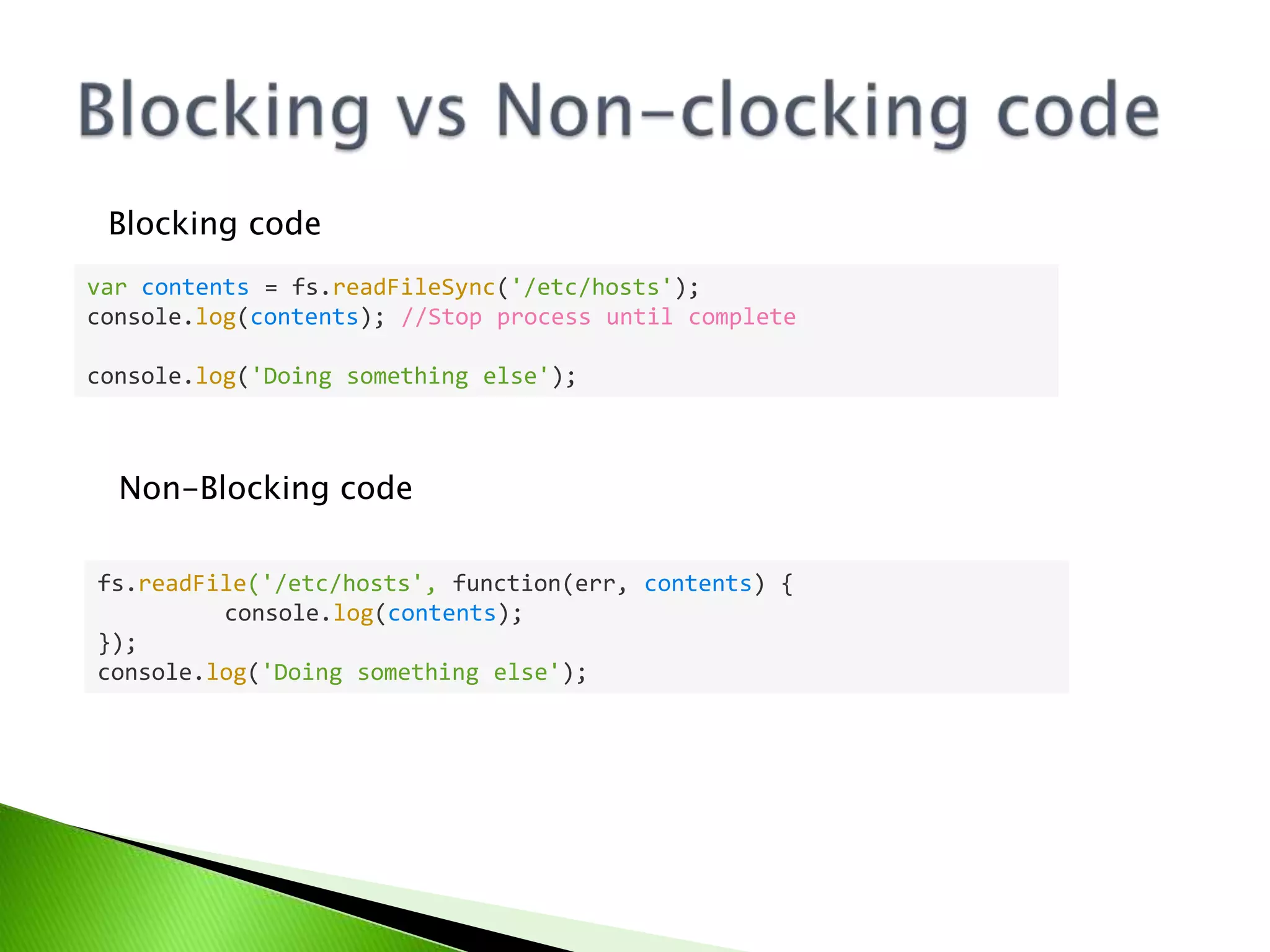 Blocking code
var contents = fs.readFileSync('/etc/hosts');
console.log(contents); //Stop process until complete
console.log('Doing something else');

Non-Blocking code
fs.readFile('/etc/hosts', function(err, contents) {
console.log(contents);
});
console.log('Doing something else');

 