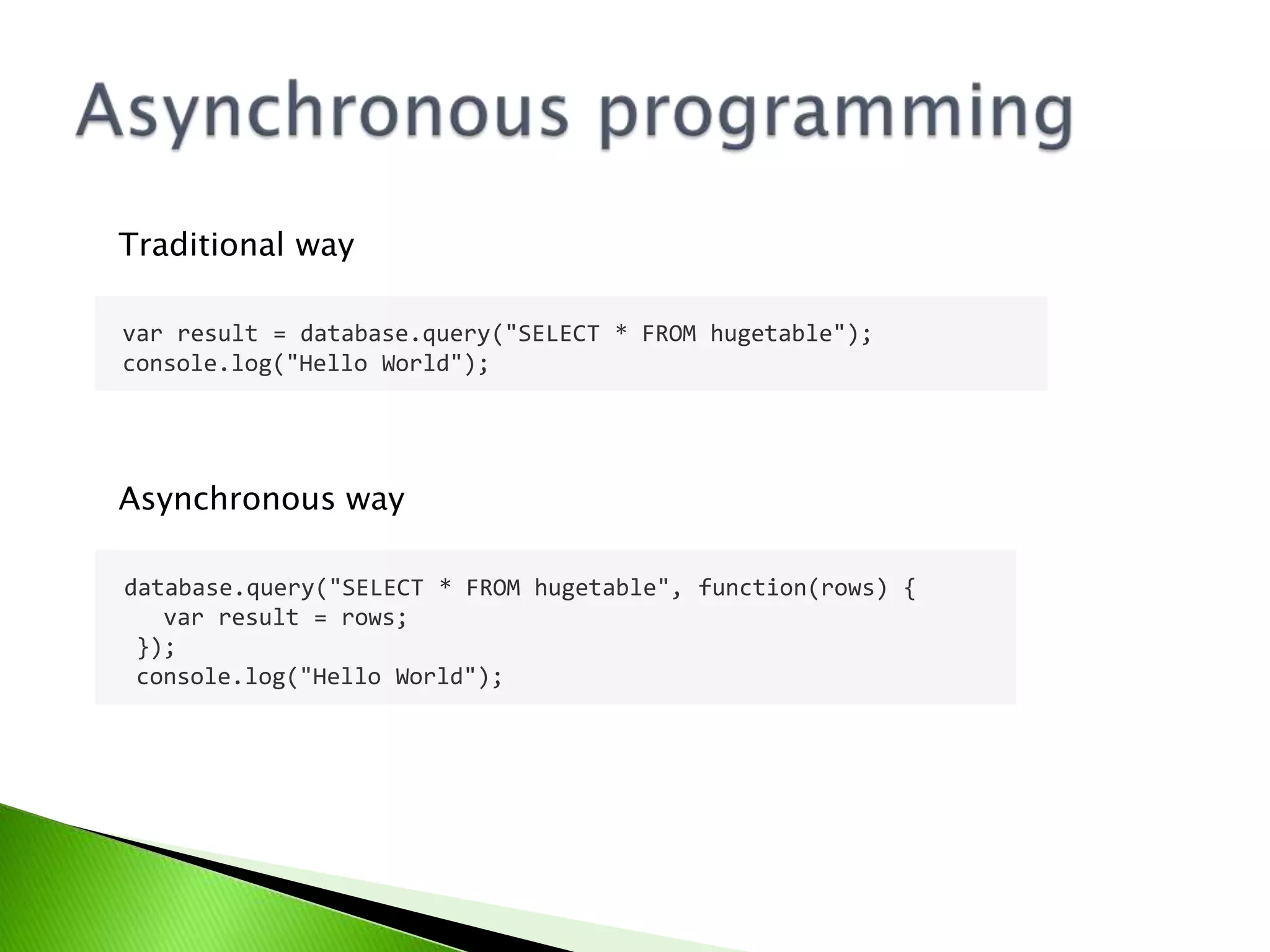 Traditional way
var result = database.query("SELECT * FROM hugetable");
console.log("Hello World");

Asynchronous way
database.query("SELECT * FROM hugetable", function(rows) {
var result = rows;
});
console.log("Hello World");

 