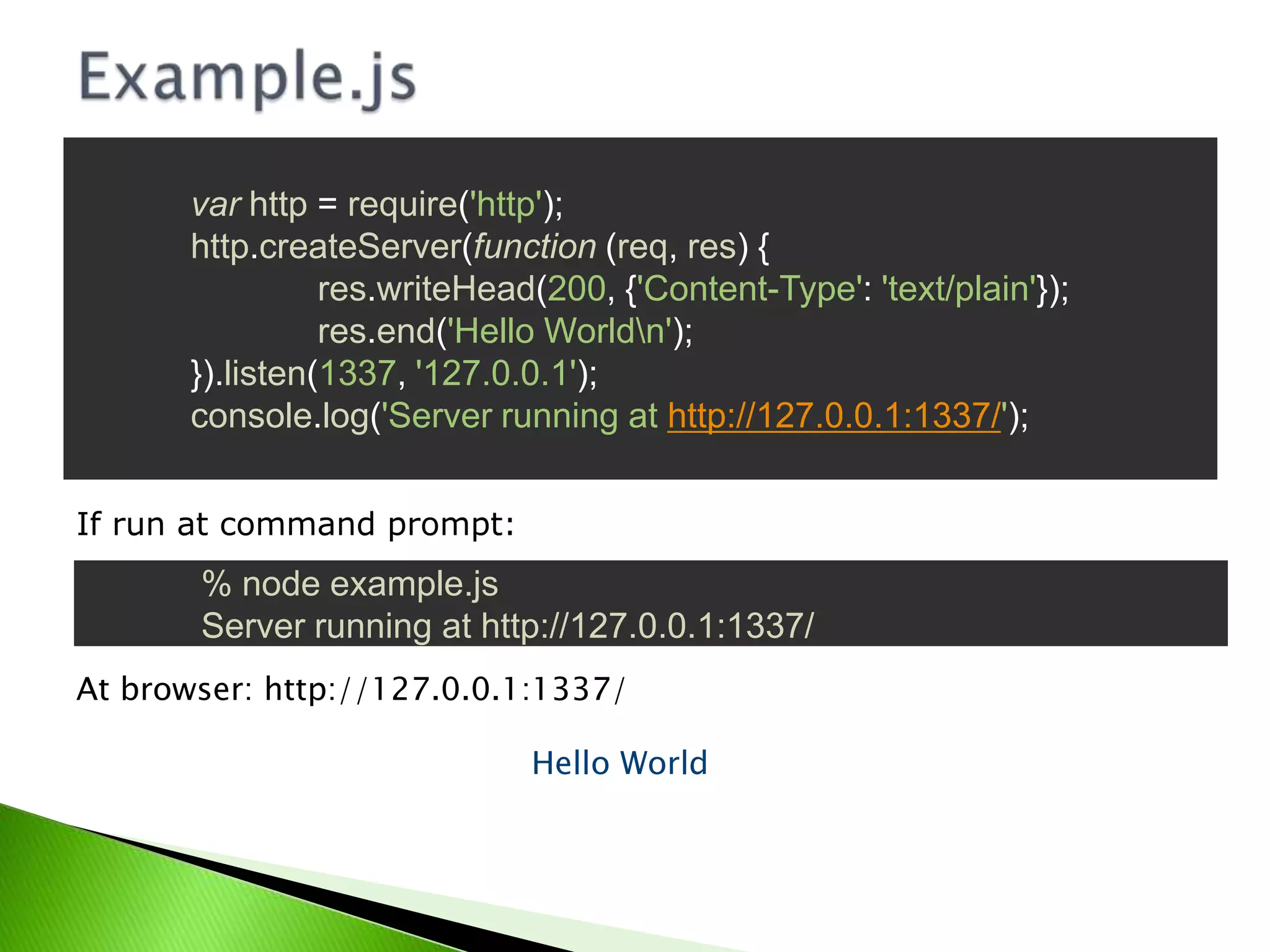 var http = require('http');
http.createServer(function (req, res) {
res.writeHead(200, {'Content-Type': 'text/plain'});
res.end('Hello Worldn');
}).listen(1337, '127.0.0.1');
console.log('Server running at http://127.0.0.1:1337/');
If run at command prompt:

% node example.js
Server running at http://127.0.0.1:1337/
At browser: http://127.0.0.1:1337/

Hello World

 