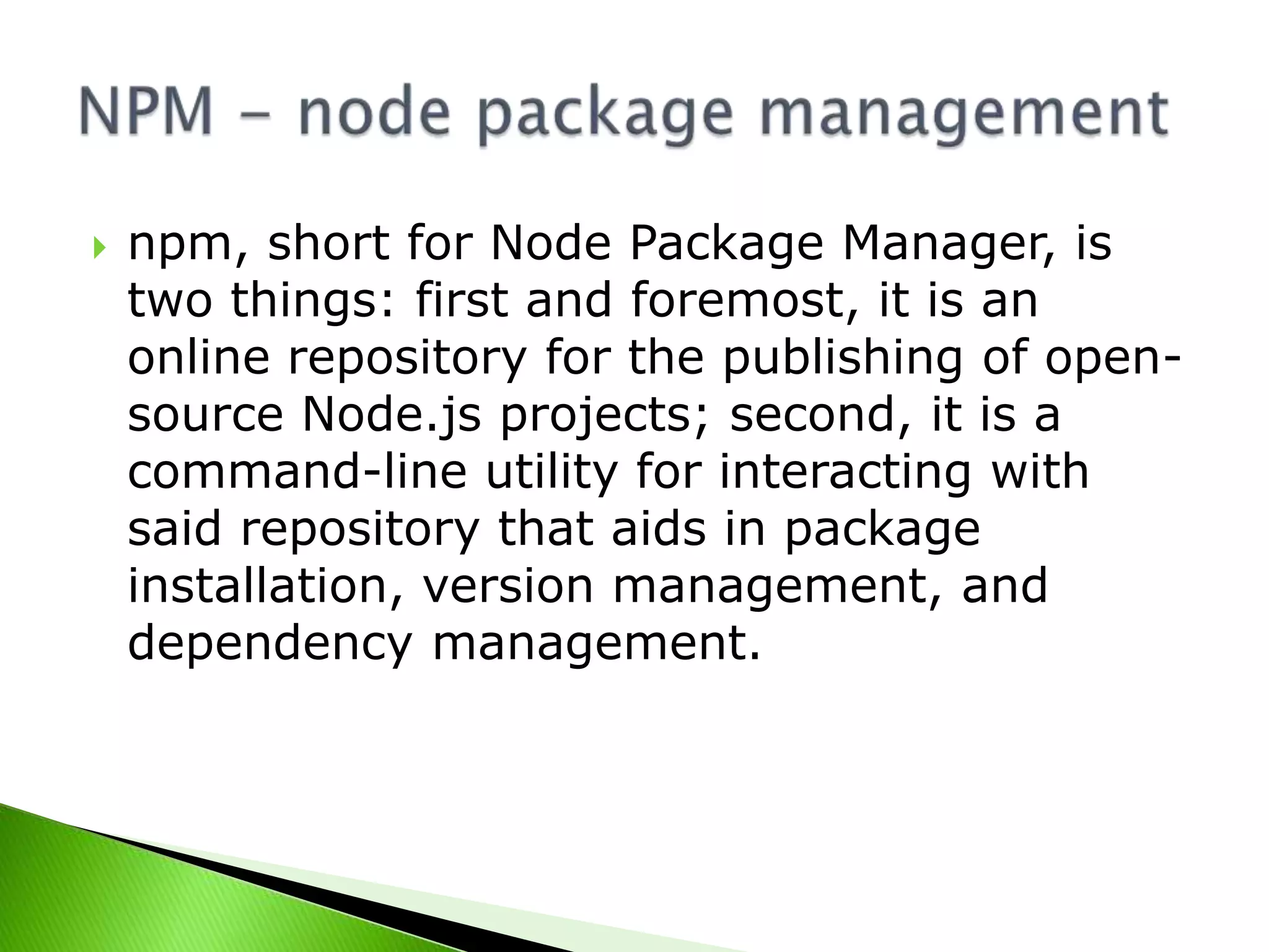 

npm, short for Node Package Manager, is
two things: first and foremost, it is an
online repository for the publishing of opensource Node.js projects; second, it is a
command-line utility for interacting with
said repository that aids in package
installation, version management, and
dependency management.

 